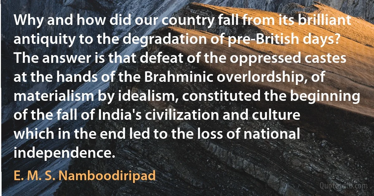 Why and how did our country fall from its brilliant antiquity to the degradation of pre-British days? The answer is that defeat of the oppressed castes at the hands of the Brahminic overlordship, of materialism by idealism, constituted the beginning of the fall of India's civilization and culture which in the end led to the loss of national independence. (E. M. S. Namboodiripad)