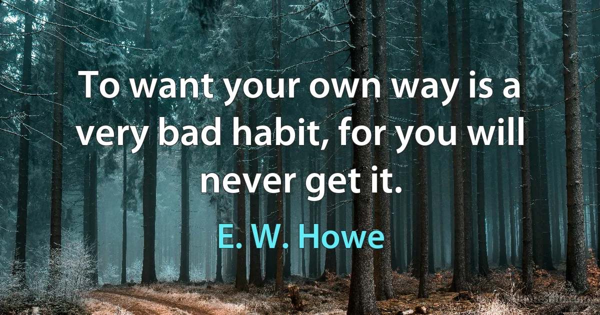 To want your own way is a very bad habit, for you will never get it. (E. W. Howe)