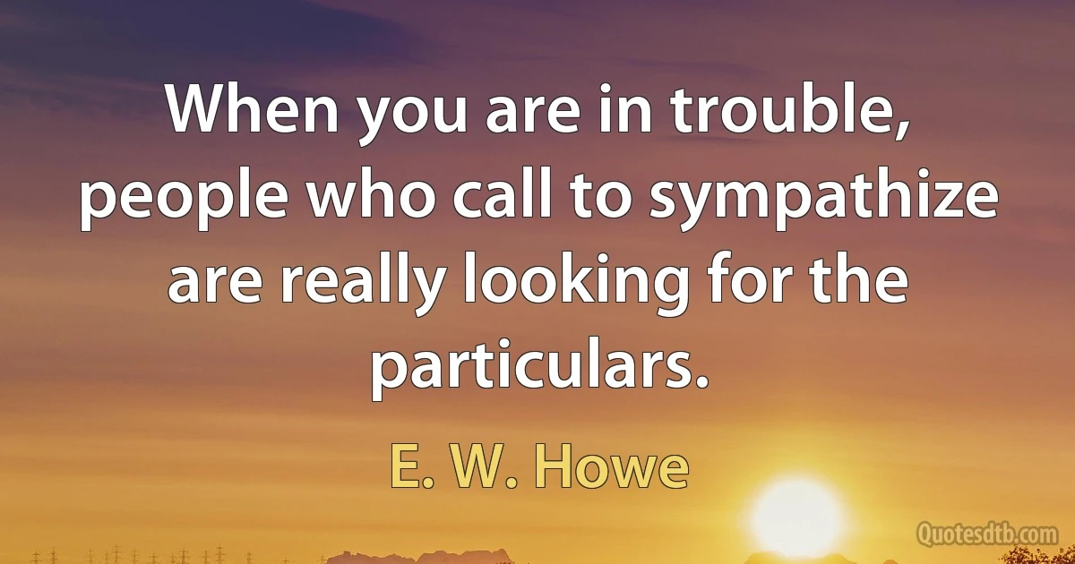 When you are in trouble, people who call to sympathize are really looking for the particulars. (E. W. Howe)