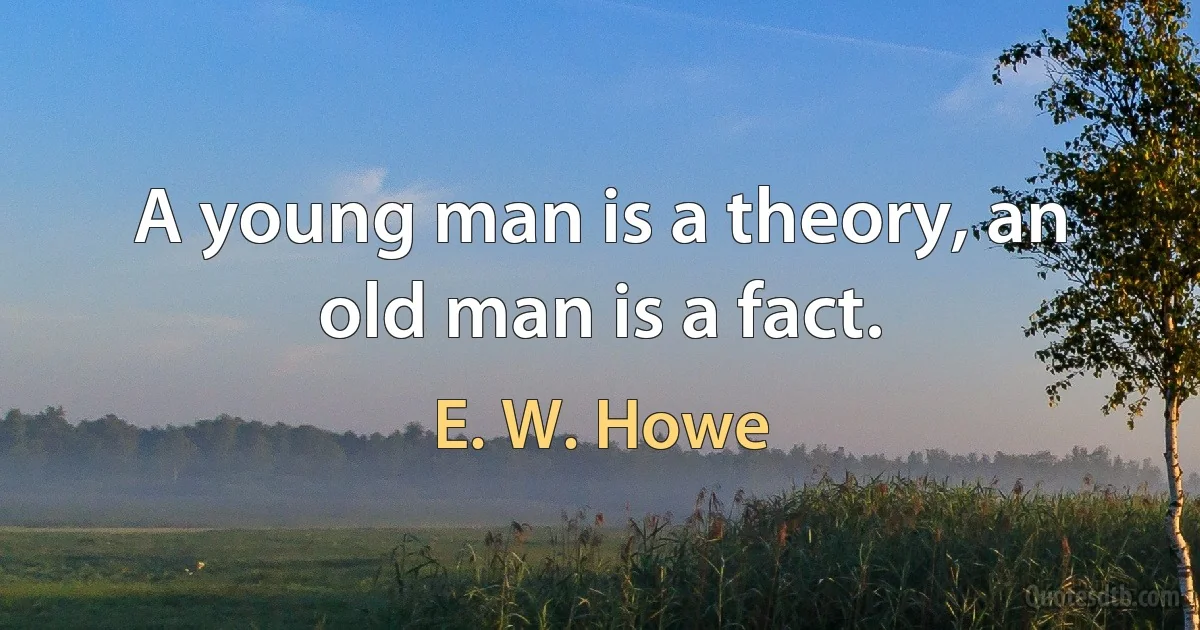 A young man is a theory, an old man is a fact. (E. W. Howe)