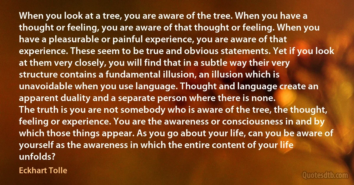 When you look at a tree, you are aware of the tree. When you have a thought or feeling, you are aware of that thought or feeling. When you have a pleasurable or painful experience, you are aware of that experience. These seem to be true and obvious statements. Yet if you look at them very closely, you will find that in a subtle way their very structure contains a fundamental illusion, an illusion which is unavoidable when you use language. Thought and language create an apparent duality and a separate person where there is none.
The truth is you are not somebody who is aware of the tree, the thought, feeling or experience. You are the awareness or consciousness in and by which those things appear. As you go about your life, can you be aware of yourself as the awareness in which the entire content of your life unfolds? (Eckhart Tolle)