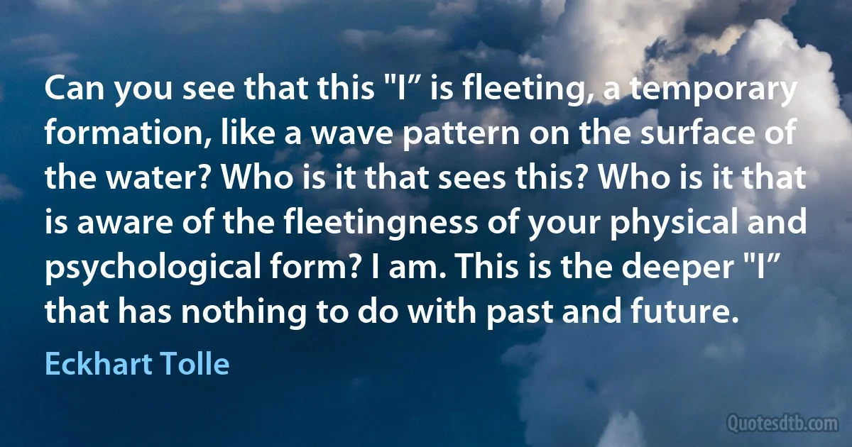 Can you see that this "I” is fleeting, a temporary formation, like a wave pattern on the surface of the water? Who is it that sees this? Who is it that is aware of the fleetingness of your physical and psychological form? I am. This is the deeper "I” that has nothing to do with past and future. (Eckhart Tolle)