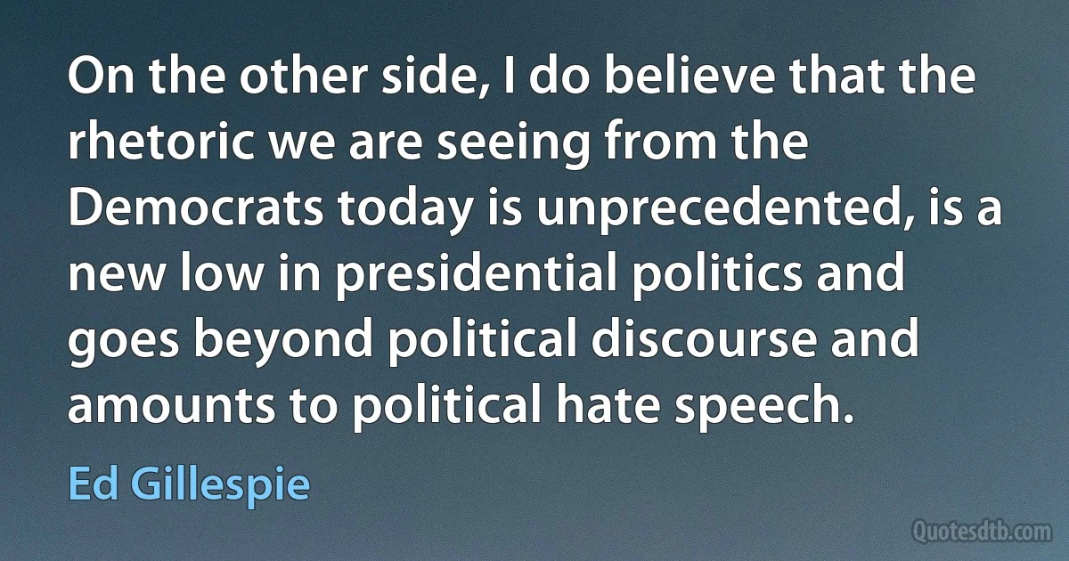 On the other side, I do believe that the rhetoric we are seeing from the Democrats today is unprecedented, is a new low in presidential politics and goes beyond political discourse and amounts to political hate speech. (Ed Gillespie)