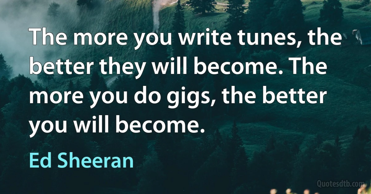 The more you write tunes, the better they will become. The more you do gigs, the better you will become. (Ed Sheeran)