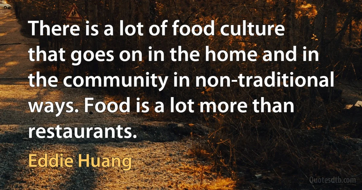 There is a lot of food culture that goes on in the home and in the community in non-traditional ways. Food is a lot more than restaurants. (Eddie Huang)