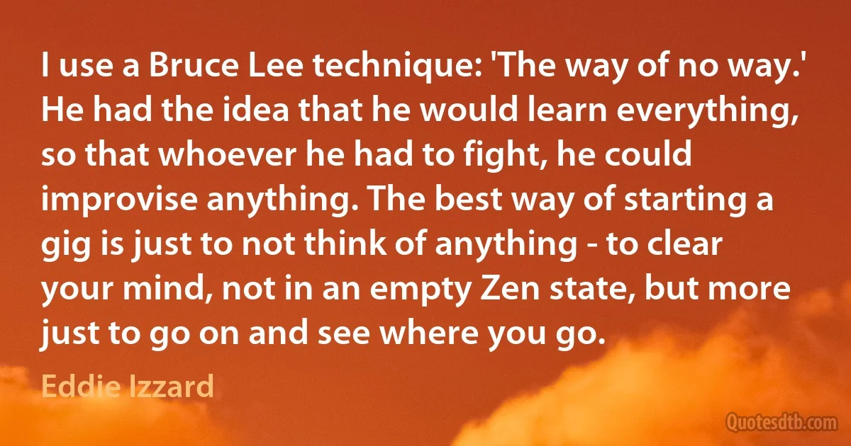 I use a Bruce Lee technique: 'The way of no way.' He had the idea that he would learn everything, so that whoever he had to fight, he could improvise anything. The best way of starting a gig is just to not think of anything - to clear your mind, not in an empty Zen state, but more just to go on and see where you go. (Eddie Izzard)