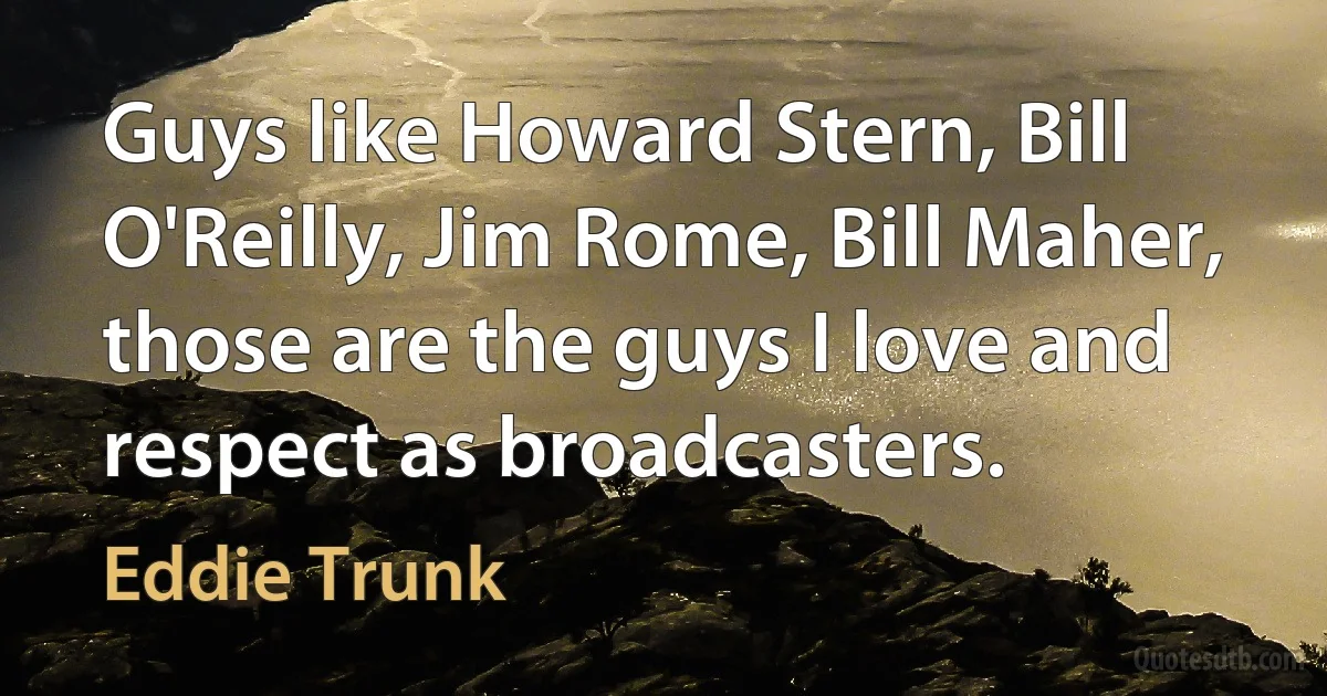 Guys like Howard Stern, Bill O'Reilly, Jim Rome, Bill Maher, those are the guys I love and respect as broadcasters. (Eddie Trunk)