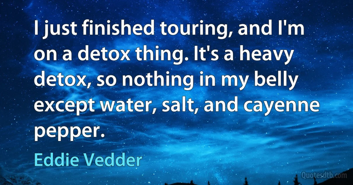 I just finished touring, and I'm on a detox thing. It's a heavy detox, so nothing in my belly except water, salt, and cayenne pepper. (Eddie Vedder)