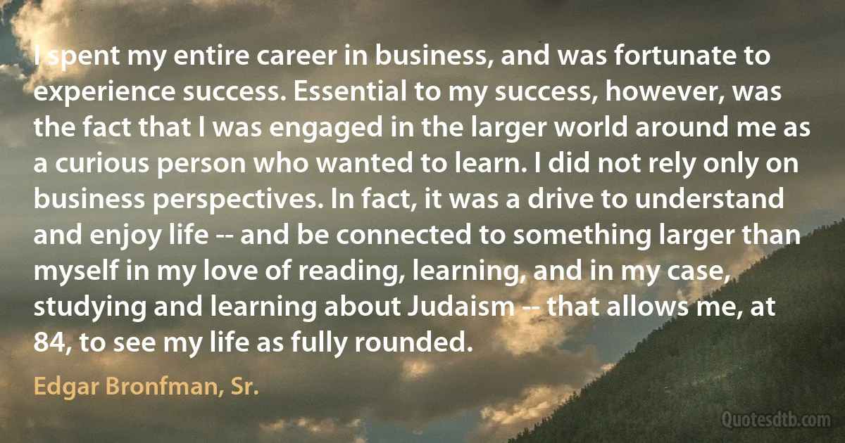 I spent my entire career in business, and was fortunate to experience success. Essential to my success, however, was the fact that I was engaged in the larger world around me as a curious person who wanted to learn. I did not rely only on business perspectives. In fact, it was a drive to understand and enjoy life -- and be connected to something larger than myself in my love of reading, learning, and in my case, studying and learning about Judaism -- that allows me, at 84, to see my life as fully rounded. (Edgar Bronfman, Sr.)