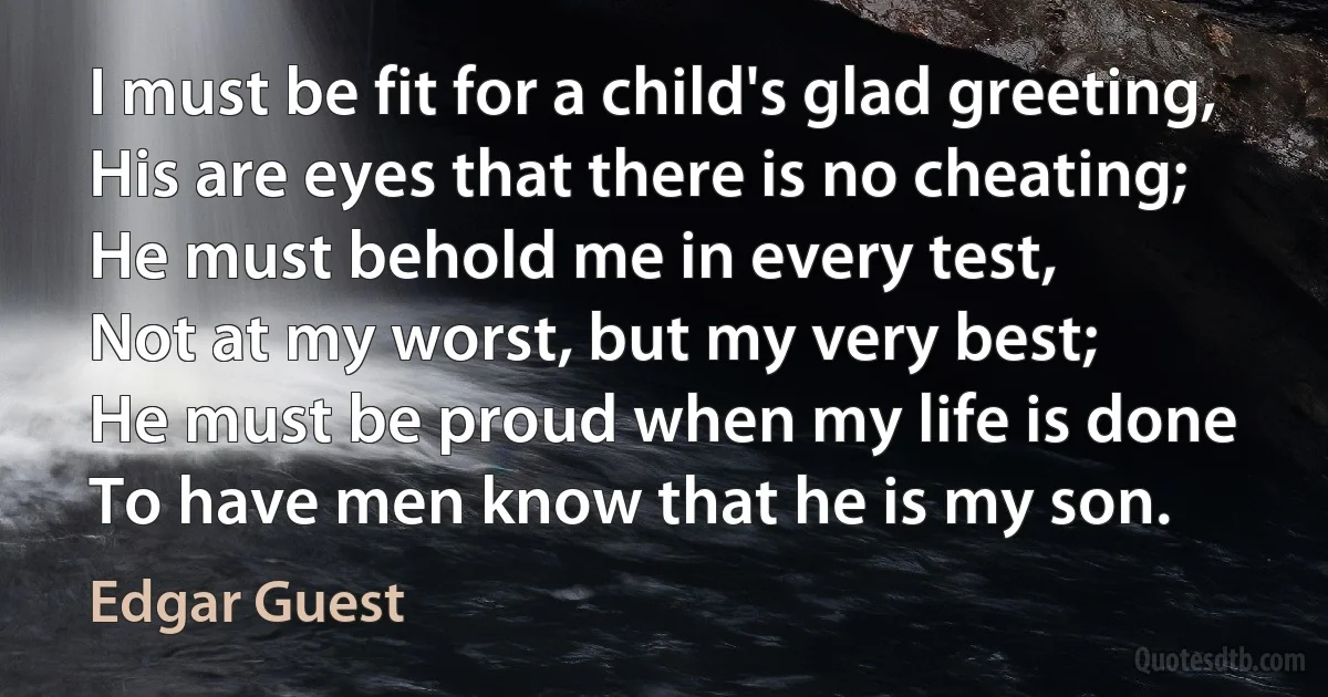 I must be fit for a child's glad greeting,
His are eyes that there is no cheating;
He must behold me in every test,
Not at my worst, but my very best;
He must be proud when my life is done
To have men know that he is my son. (Edgar Guest)