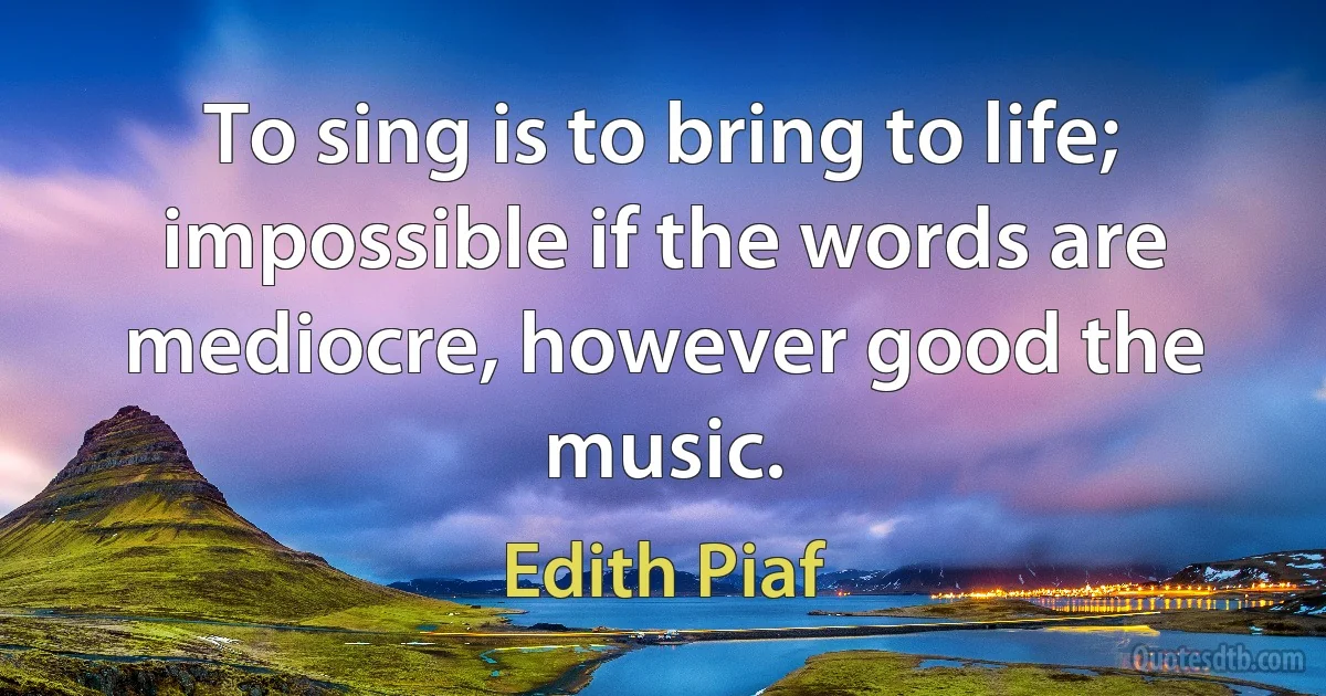 To sing is to bring to life; impossible if the words are mediocre, however good the music. (Edith Piaf)