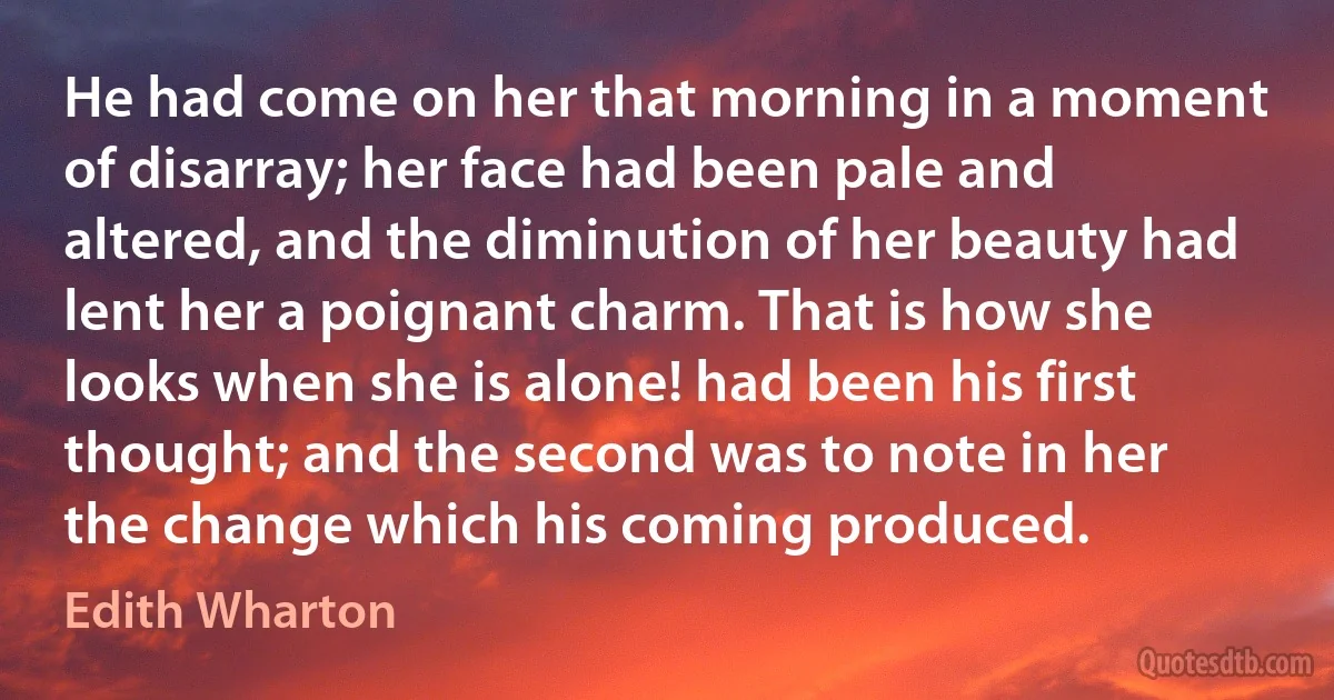 He had come on her that morning in a moment of disarray; her face had been pale and altered, and the diminution of her beauty had lent her a poignant charm. That is how she looks when she is alone! had been his first thought; and the second was to note in her the change which his coming produced. (Edith Wharton)