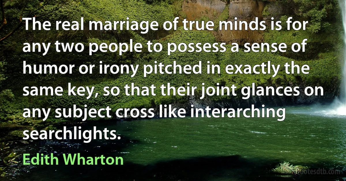 The real marriage of true minds is for any two people to possess a sense of humor or irony pitched in exactly the same key, so that their joint glances on any subject cross like interarching searchlights. (Edith Wharton)