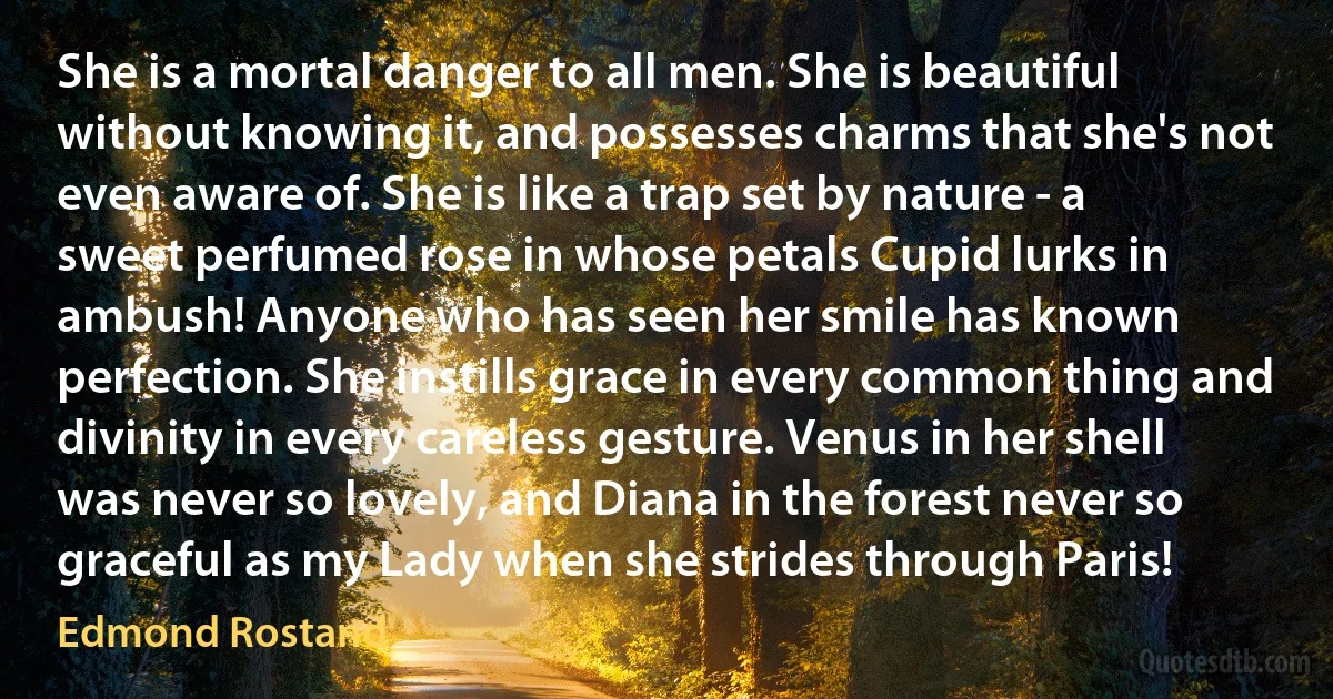 She is a mortal danger to all men. She is beautiful without knowing it, and possesses charms that she's not even aware of. She is like a trap set by nature - a sweet perfumed rose in whose petals Cupid lurks in ambush! Anyone who has seen her smile has known perfection. She instills grace in every common thing and divinity in every careless gesture. Venus in her shell was never so lovely, and Diana in the forest never so graceful as my Lady when she strides through Paris! (Edmond Rostand)