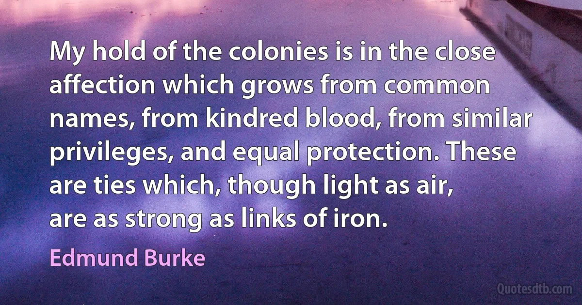 My hold of the colonies is in the close affection which grows from common names, from kindred blood, from similar privileges, and equal protection. These are ties which, though light as air, are as strong as links of iron. (Edmund Burke)