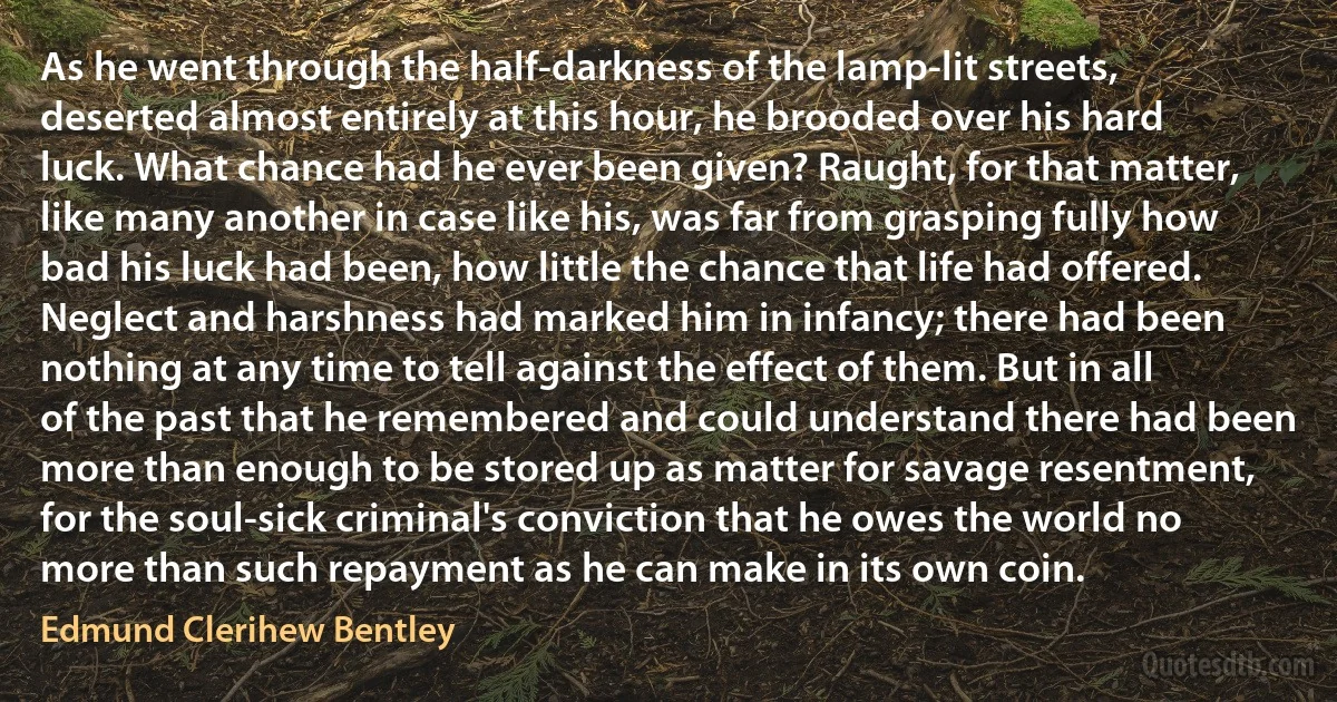 As he went through the half-darkness of the lamp-lit streets, deserted almost entirely at this hour, he brooded over his hard luck. What chance had he ever been given? Raught, for that matter, like many another in case like his, was far from grasping fully how bad his luck had been, how little the chance that life had offered. Neglect and harshness had marked him in infancy; there had been nothing at any time to tell against the effect of them. But in all of the past that he remembered and could understand there had been more than enough to be stored up as matter for savage resentment, for the soul-sick criminal's conviction that he owes the world no more than such repayment as he can make in its own coin. (Edmund Clerihew Bentley)