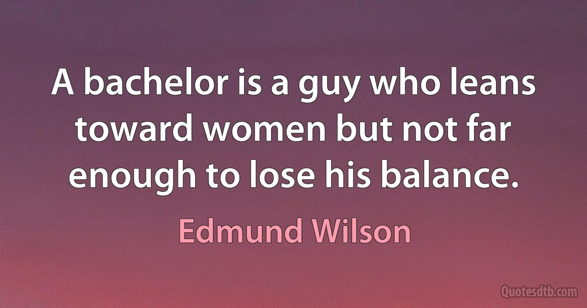 A bachelor is a guy who leans toward women but not far enough to lose his balance. (Edmund Wilson)