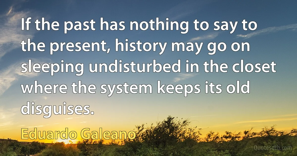 If the past has nothing to say to the present, history may go on sleeping undisturbed in the closet where the system keeps its old disguises. (Eduardo Galeano)