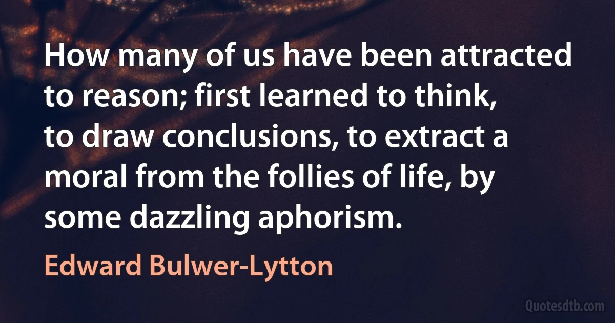 How many of us have been attracted to reason; first learned to think, to draw conclusions, to extract a moral from the follies of life, by some dazzling aphorism. (Edward Bulwer-Lytton)