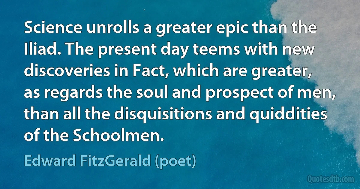 Science unrolls a greater epic than the Iliad. The present day teems with new discoveries in Fact, which are greater, as regards the soul and prospect of men, than all the disquisitions and quiddities of the Schoolmen. (Edward FitzGerald (poet))