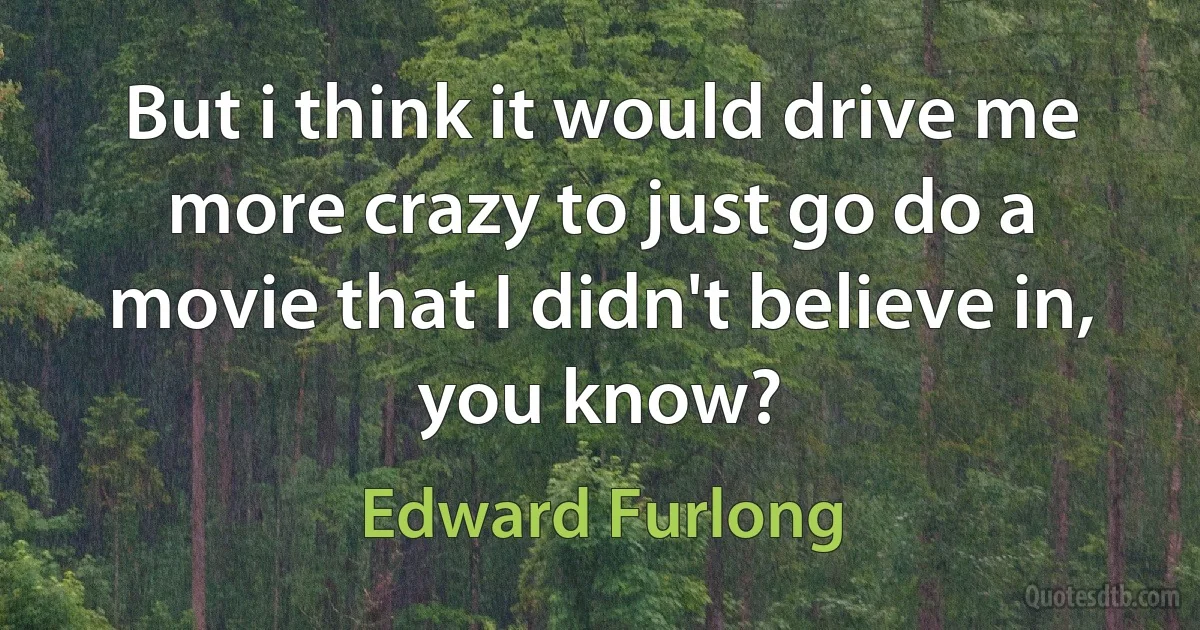 But i think it would drive me more crazy to just go do a movie that I didn't believe in, you know? (Edward Furlong)