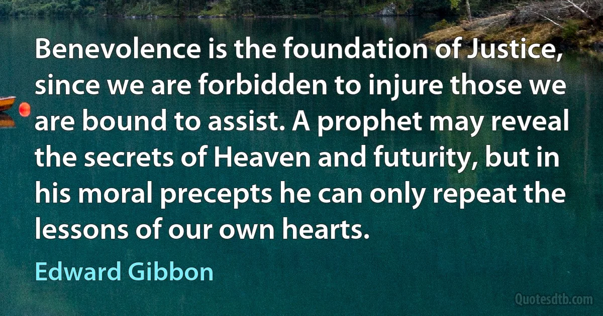 Benevolence is the foundation of Justice, since we are forbidden to injure those we are bound to assist. A prophet may reveal the secrets of Heaven and futurity, but in his moral precepts he can only repeat the lessons of our own hearts. (Edward Gibbon)