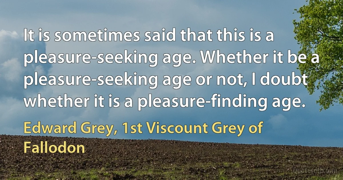 It is sometimes said that this is a pleasure-seeking age. Whether it be a pleasure-seeking age or not, I doubt whether it is a pleasure-finding age. (Edward Grey, 1st Viscount Grey of Fallodon)