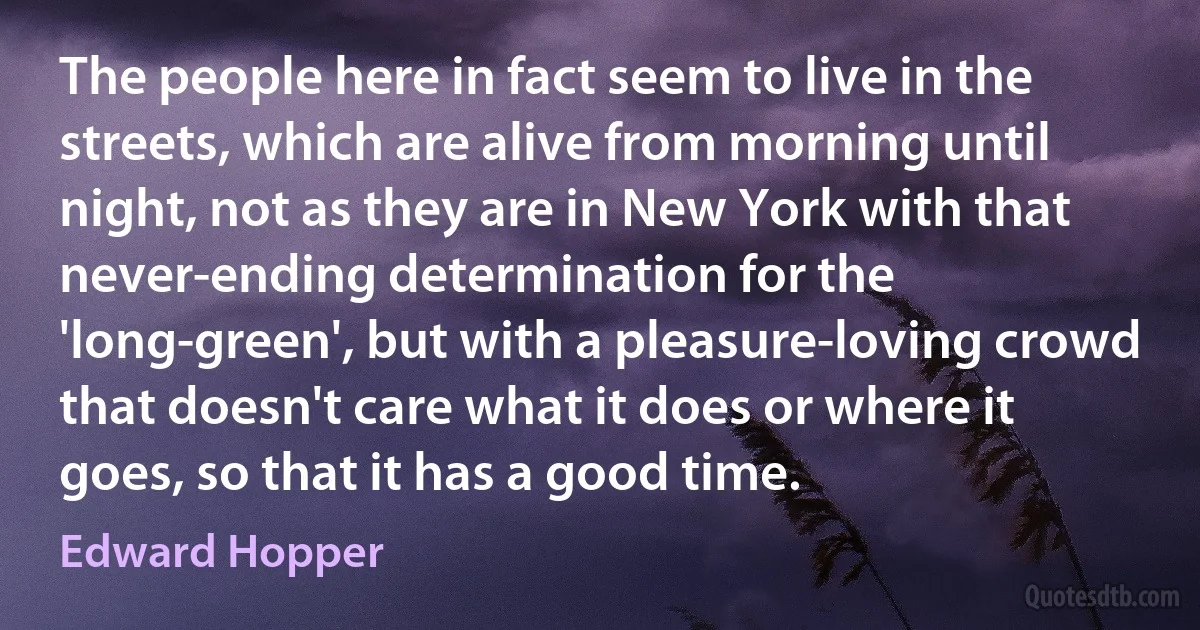 The people here in fact seem to live in the streets, which are alive from morning until night, not as they are in New York with that never-ending determination for the 'long-green', but with a pleasure-loving crowd that doesn't care what it does or where it goes, so that it has a good time. (Edward Hopper)