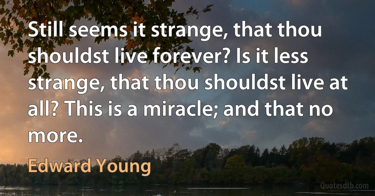 Still seems it strange, that thou shouldst live forever? Is it less strange, that thou shouldst live at all? This is a miracle; and that no more. (Edward Young)