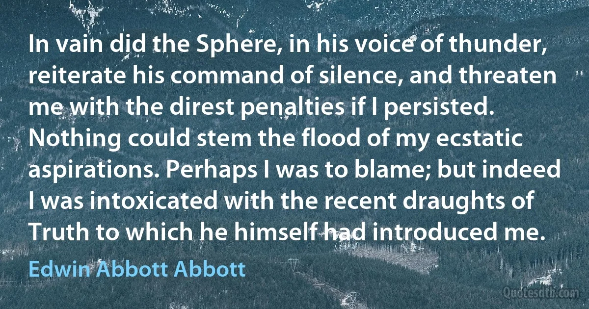 In vain did the Sphere, in his voice of thunder, reiterate his command of silence, and threaten me with the direst penalties if I persisted. Nothing could stem the flood of my ecstatic aspirations. Perhaps I was to blame; but indeed I was intoxicated with the recent draughts of Truth to which he himself had introduced me. (Edwin Abbott Abbott)