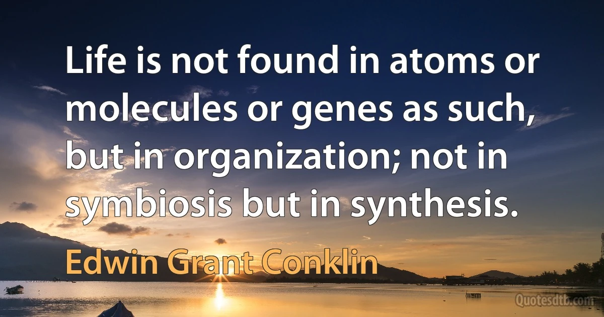 Life is not found in atoms or molecules or genes as such, but in organization; not in symbiosis but in synthesis. (Edwin Grant Conklin)