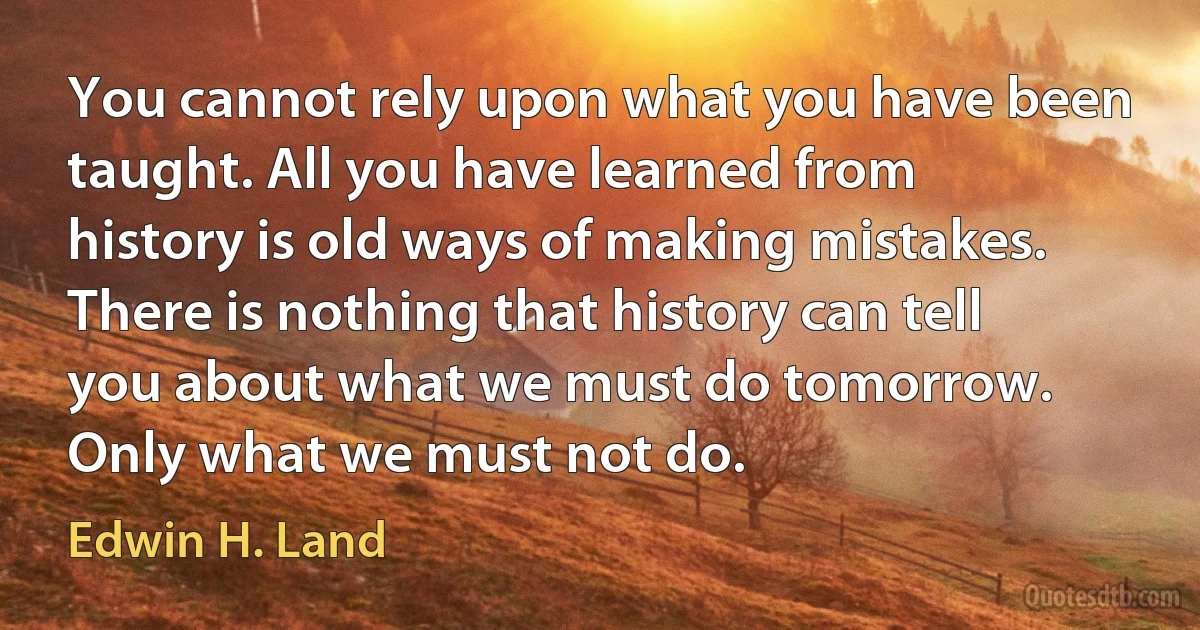 You cannot rely upon what you have been taught. All you have learned from history is old ways of making mistakes. There is nothing that history can tell you about what we must do tomorrow. Only what we must not do. (Edwin H. Land)