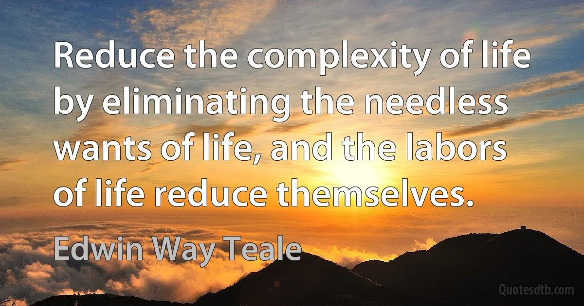 Reduce the complexity of life by eliminating the needless wants of life, and the labors of life reduce themselves. (Edwin Way Teale)