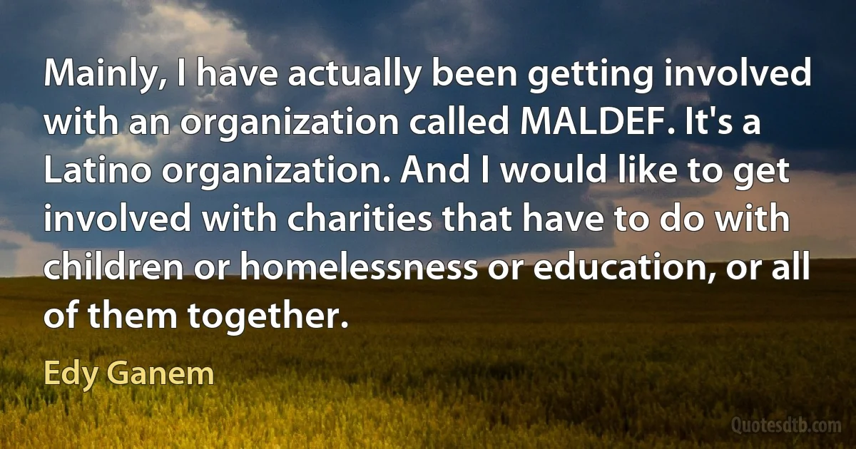 Mainly, I have actually been getting involved with an organization called MALDEF. It's a Latino organization. And I would like to get involved with charities that have to do with children or homelessness or education, or all of them together. (Edy Ganem)