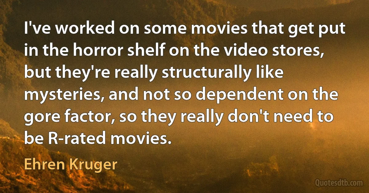 I've worked on some movies that get put in the horror shelf on the video stores, but they're really structurally like mysteries, and not so dependent on the gore factor, so they really don't need to be R-rated movies. (Ehren Kruger)