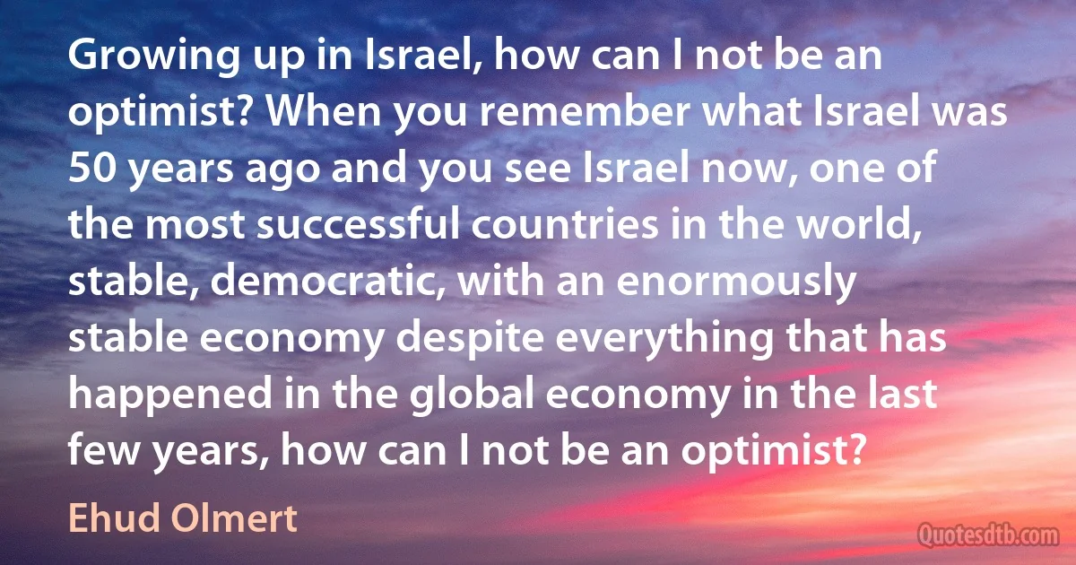 Growing up in Israel, how can I not be an optimist? When you remember what Israel was 50 years ago and you see Israel now, one of the most successful countries in the world, stable, democratic, with an enormously stable economy despite everything that has happened in the global economy in the last few years, how can I not be an optimist? (Ehud Olmert)