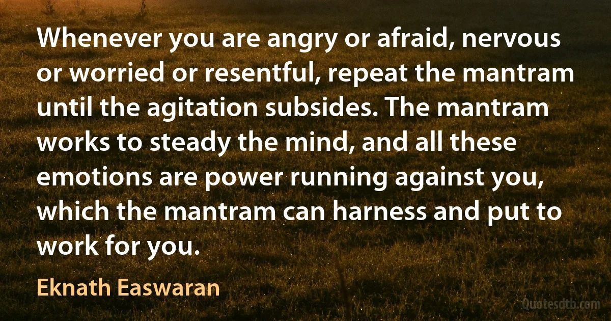 Whenever you are angry or afraid, nervous or worried or resentful, repeat the mantram until the agitation subsides. The mantram works to steady the mind, and all these emotions are power running against you, which the mantram can harness and put to work for you. (Eknath Easwaran)