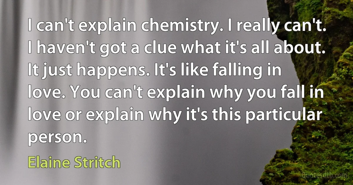 I can't explain chemistry. I really can't. I haven't got a clue what it's all about. It just happens. It's like falling in love. You can't explain why you fall in love or explain why it's this particular person. (Elaine Stritch)