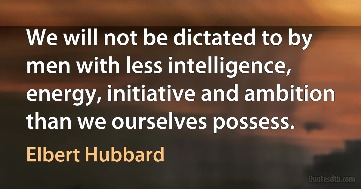 We will not be dictated to by men with less intelligence, energy, initiative and ambition than we ourselves possess. (Elbert Hubbard)