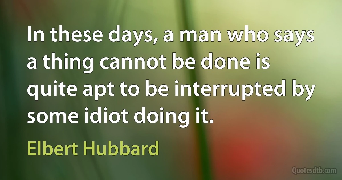 In these days, a man who says a thing cannot be done is quite apt to be interrupted by some idiot doing it. (Elbert Hubbard)