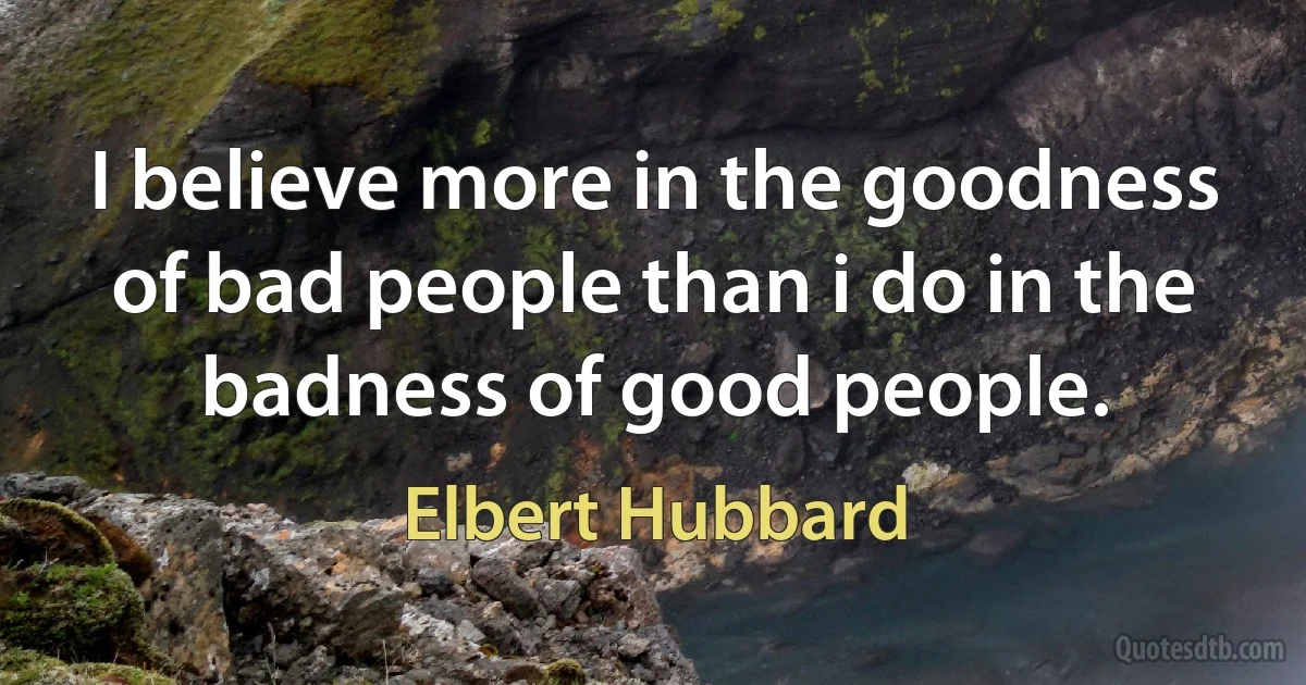 I believe more in the goodness of bad people than i do in the badness of good people. (Elbert Hubbard)