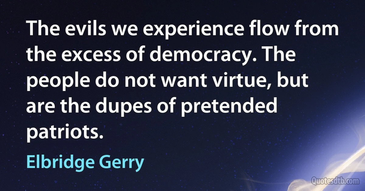 The evils we experience flow from the excess of democracy. The people do not want virtue, but are the dupes of pretended patriots. (Elbridge Gerry)