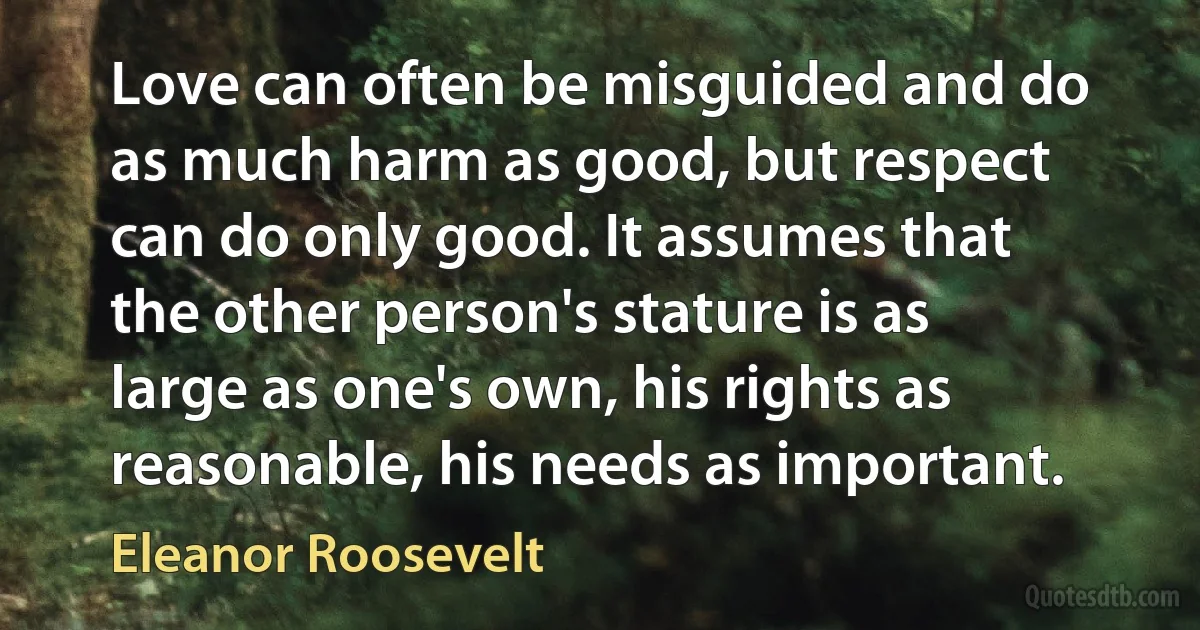 Love can often be misguided and do as much harm as good, but respect can do only good. It assumes that the other person's stature is as large as one's own, his rights as reasonable, his needs as important. (Eleanor Roosevelt)