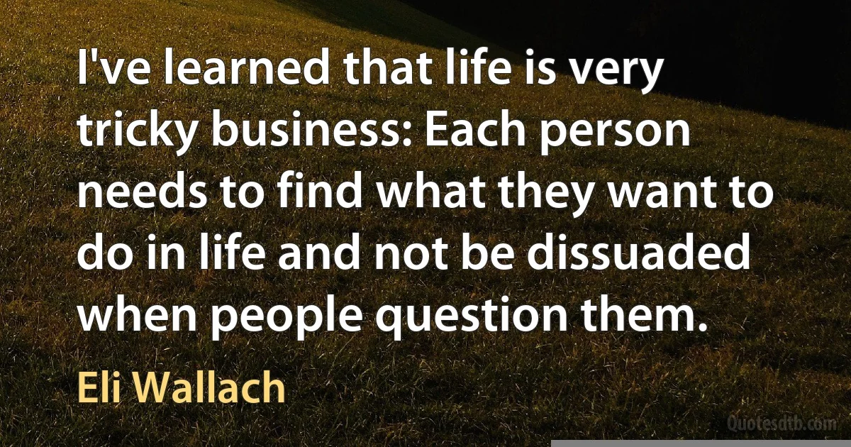 I've learned that life is very tricky business: Each person needs to find what they want to do in life and not be dissuaded when people question them. (Eli Wallach)