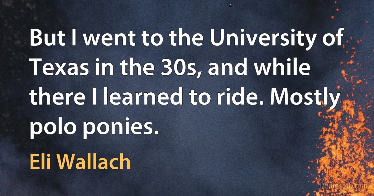 But I went to the University of Texas in the 30s, and while there I learned to ride. Mostly polo ponies. (Eli Wallach)