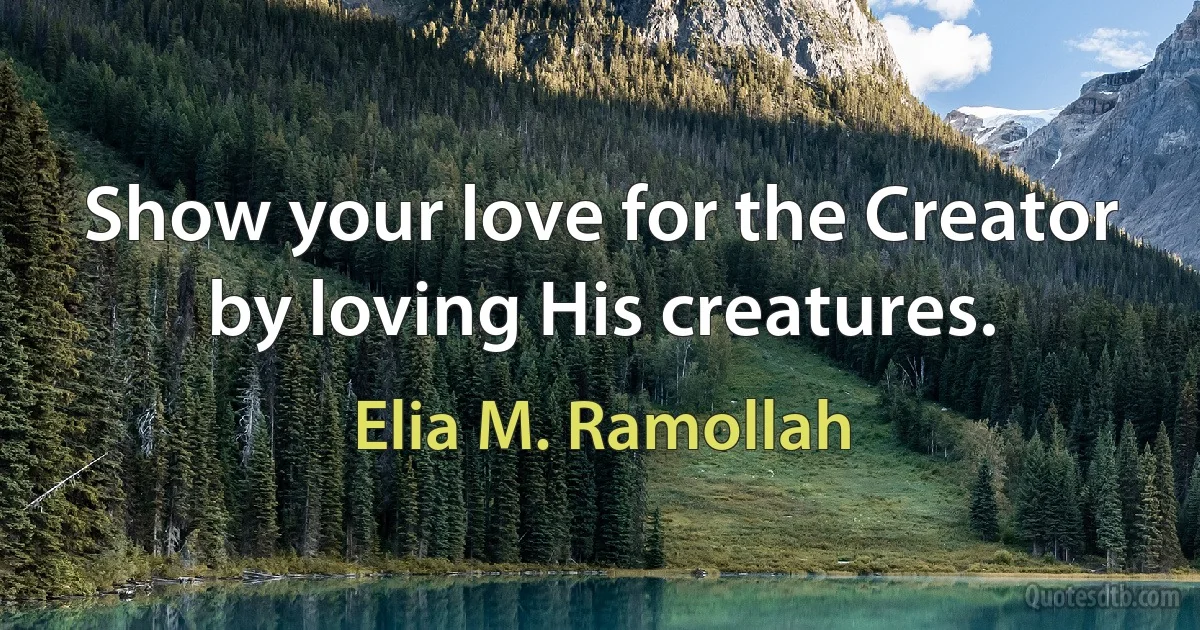 Show your love for the Creator by loving His creatures. (Elia M. Ramollah)