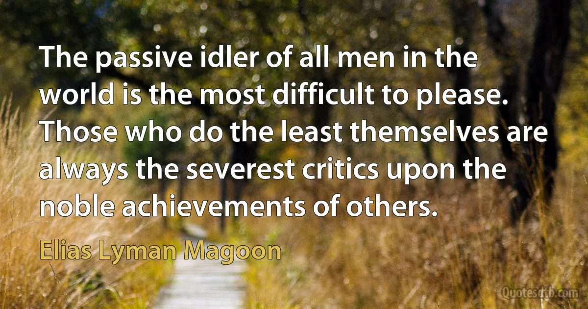 The passive idler of all men in the world is the most difficult to please. Those who do the least themselves are always the severest critics upon the noble achievements of others. (Elias Lyman Magoon)