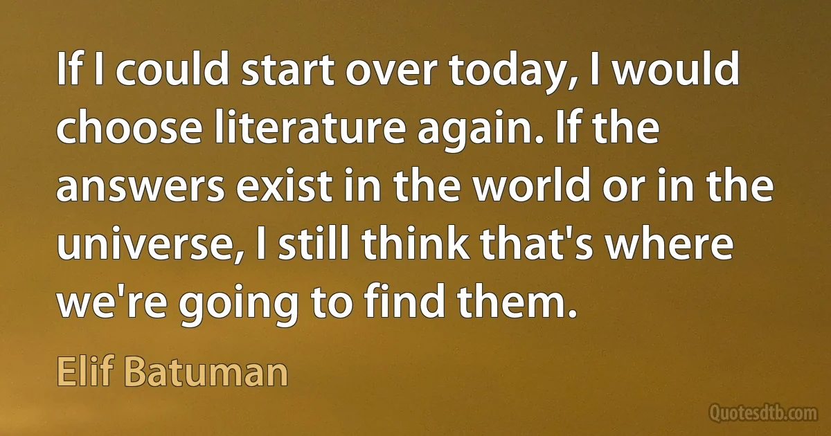 If I could start over today, I would choose literature again. If the answers exist in the world or in the universe, I still think that's where we're going to find them. (Elif Batuman)