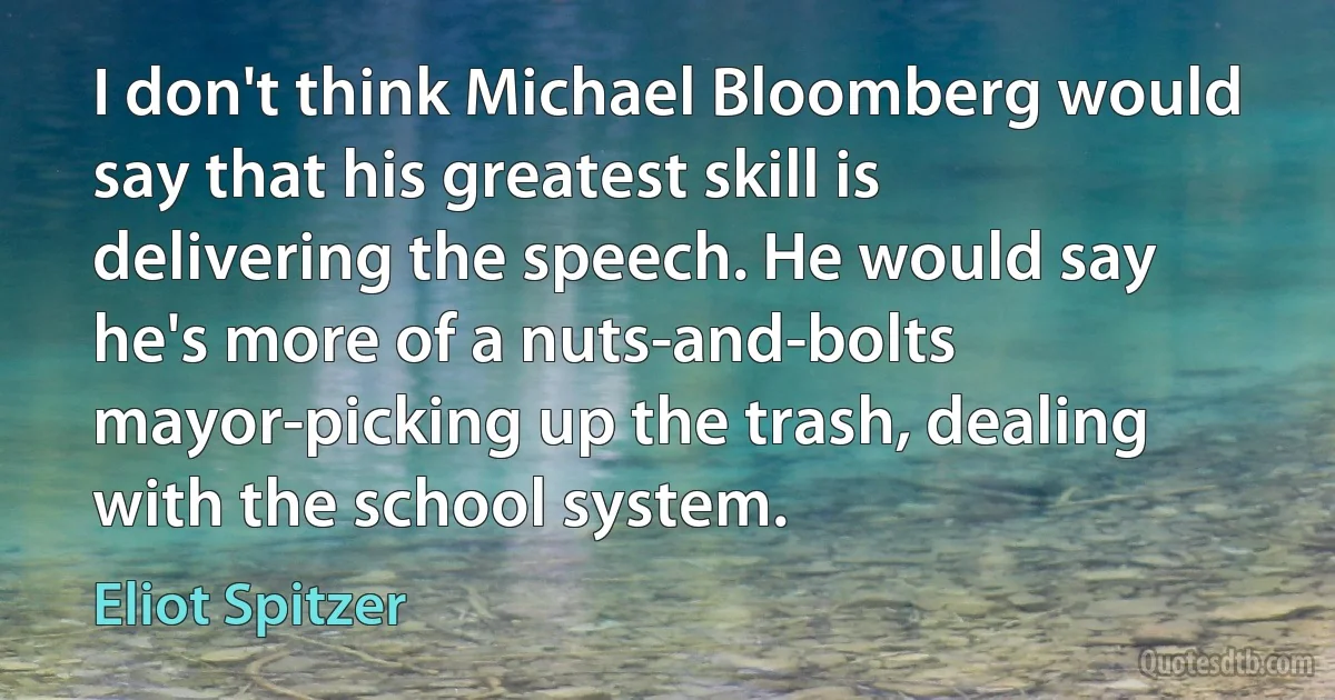 I don't think Michael Bloomberg would say that his greatest skill is delivering the speech. He would say he's more of a nuts-and-bolts mayor-picking up the trash, dealing with the school system. (Eliot Spitzer)