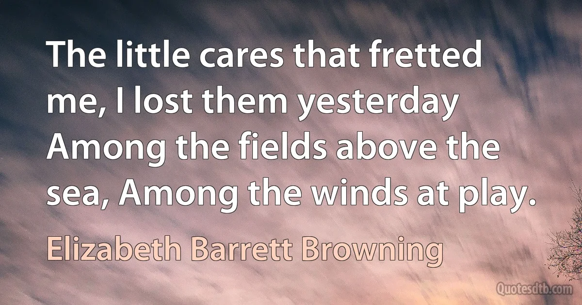 The little cares that fretted me, I lost them yesterday Among the fields above the sea, Among the winds at play. (Elizabeth Barrett Browning)